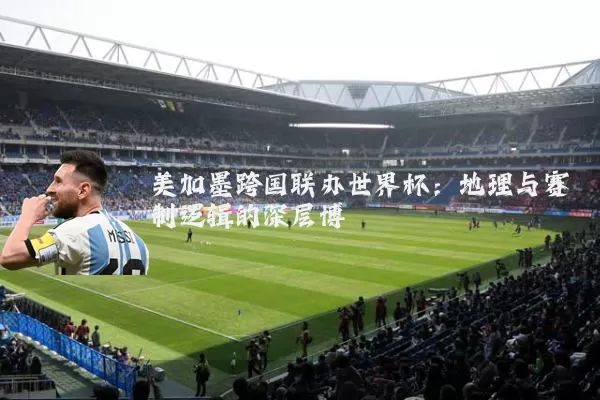 美加墨跨国联办世界杯：地理与赛制逻辑的深层博弈