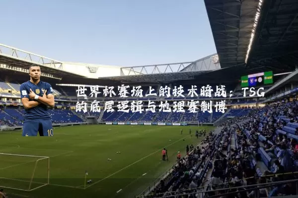 世界杯赛场上的技术暗战:TSG的底层逻辑与地理赛制博弈